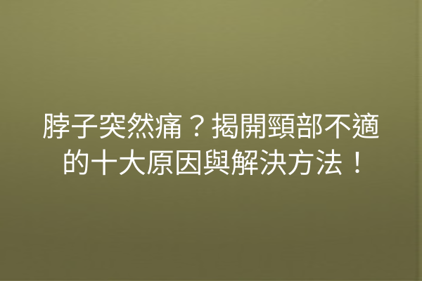 脖子突然痛？揭開頸部不適的十大原因與解決方法！