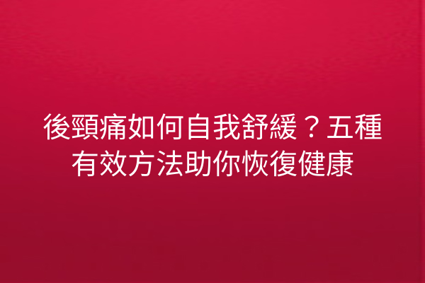 後頸痛如何自我舒緩？五種有效方法助你恢復健康