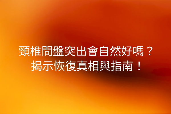 頸椎間盤突出會自然好嗎？揭示恢復真相與指南！