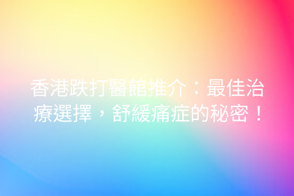 香港跌打醫館推介：最佳治療選擇，舒緩痛症的秘密！