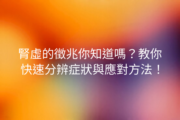 腎虛的徵兆你知道嗎？教你快速分辨症狀與應對方法！