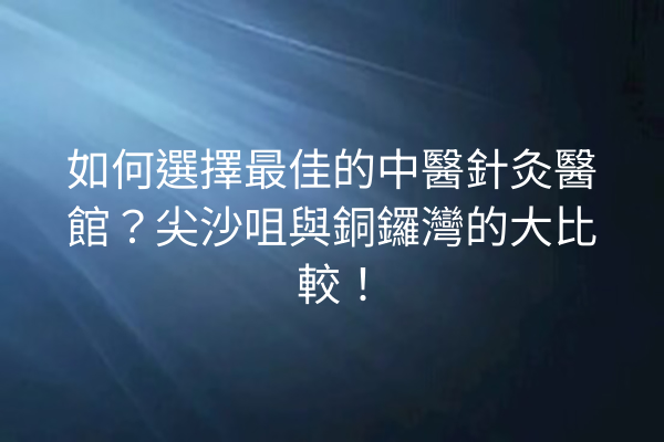 如何選擇最佳的中醫針灸醫館？尖沙咀與銅鑼灣的大比較！