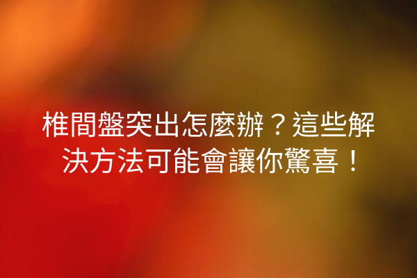椎間盤突出怎麼辦？這些解決方法可能會讓你驚喜！