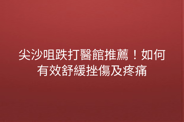 尖沙咀跌打醫館推薦！如何有效舒緩挫傷及疼痛