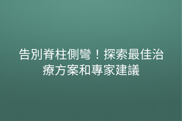 告別脊柱側彎！探索最佳治療方案和專家建議