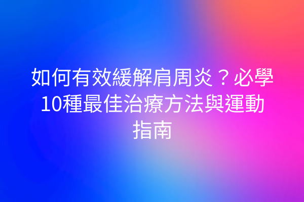 如何有效緩解肩周炎？必學10種最佳治療方法與運動指南