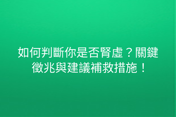 如何判斷你是否腎虛？關鍵徵兆與建議補救措施！
