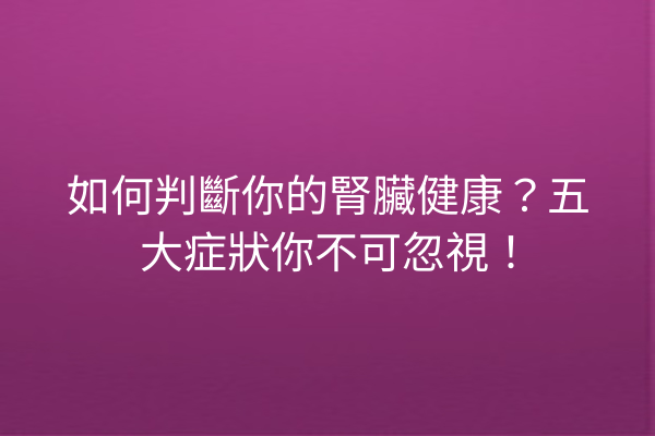 如何判斷你的腎臟健康？五大症狀你不可忽視！