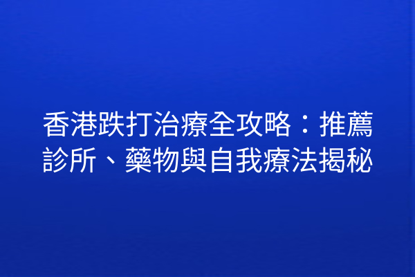 香港跌打治療全攻略：推薦診所、藥物與自我療法揭秘