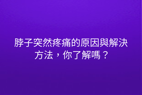 脖子突然疼痛的原因與解決方法，你了解嗎？