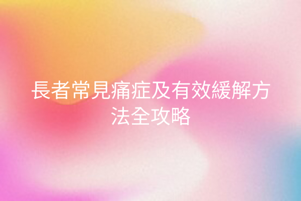 長者常見痛症及有效緩解方法全攻略 長者常見痛症及有效緩解方法全攻略