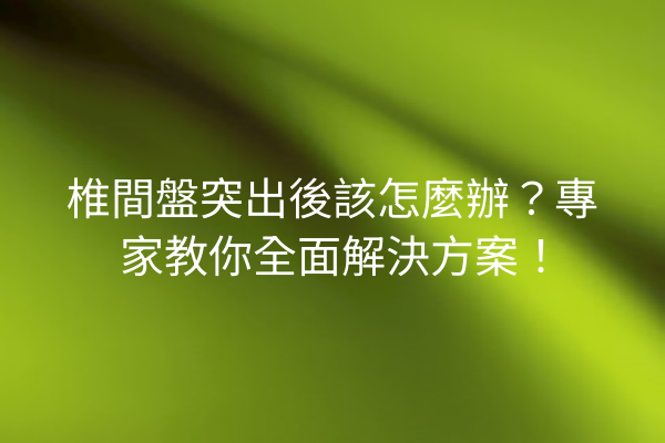 椎間盤突出後該怎麼辦？專家教你全面解決方案！