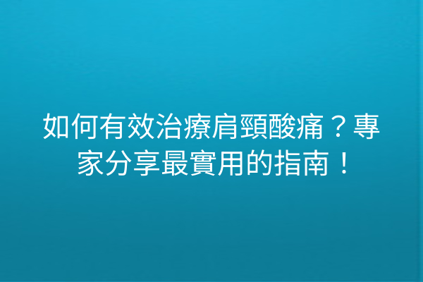 如何有效治療肩頸酸痛？專家分享最實用的指南！