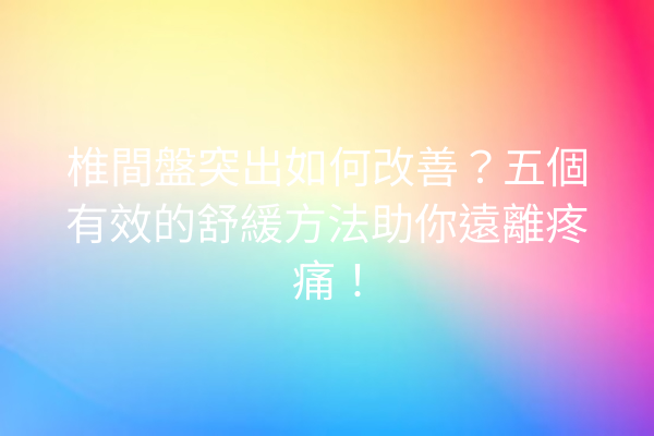 椎間盤突出如何改善？五個有效的舒緩方法助你遠離疼痛！