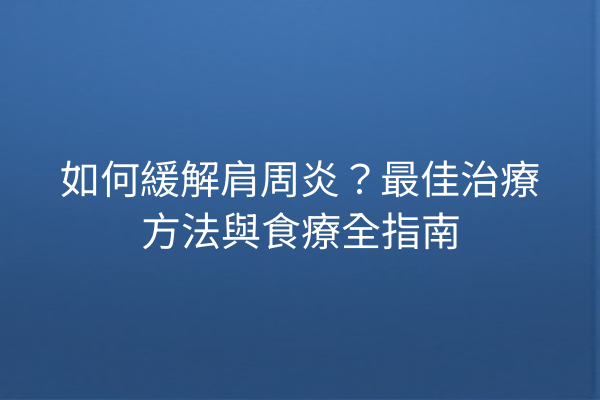 如何緩解肩周炎？最佳治療方法與食療全指南