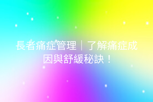 長者痛症管理｜了解痛症成因與舒緩秘訣！