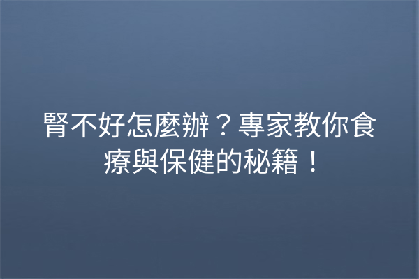 腎不好怎麼辦？專家教你食療與保健的秘籍！