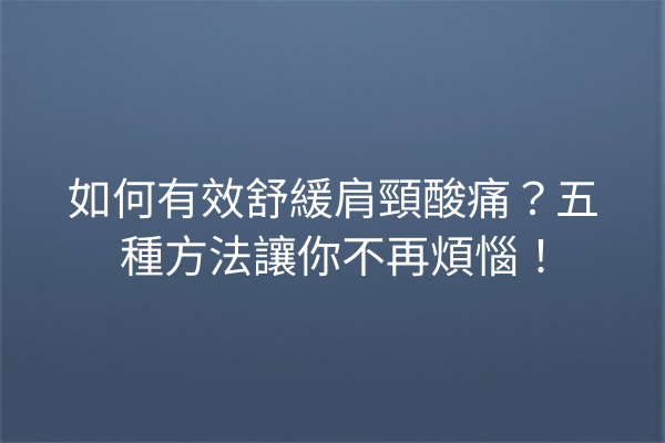 如何有效舒緩肩頸酸痛？五種方法讓你不再煩惱！