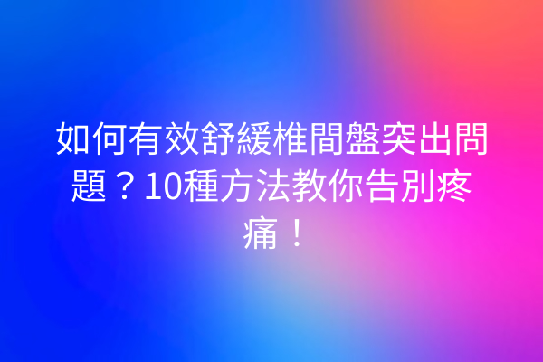 如何有效舒緩椎間盤突出問題？10種方法教你告別疼痛！