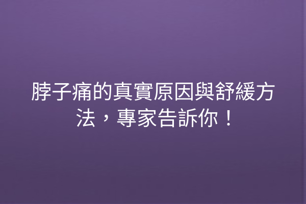 脖子痛的真實原因與舒緩方法，專家告訴你！