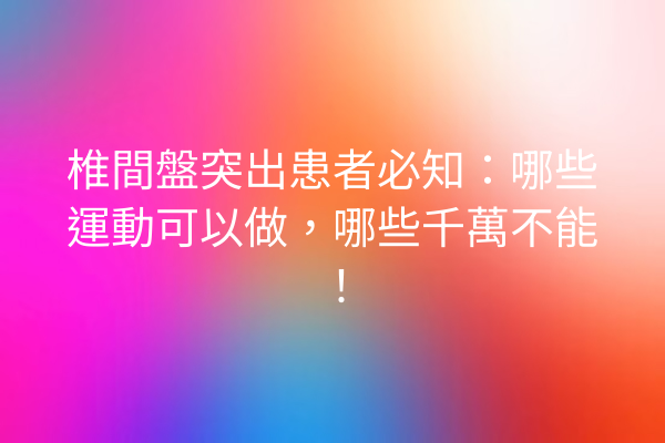 椎間盤突出患者必知：哪些運動可以做，哪些千萬不能！