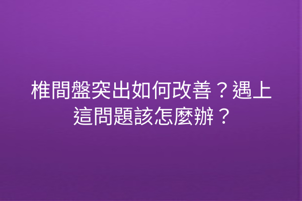 椎間盤突出如何改善？遇上這問題該怎麼辦？