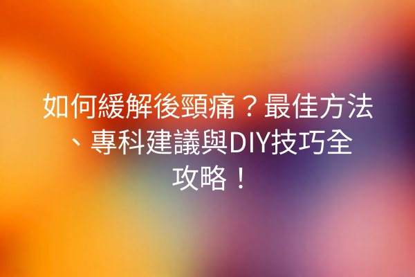 如何緩解後頸痛？最佳方法、專科建議與DIY技巧全攻略！