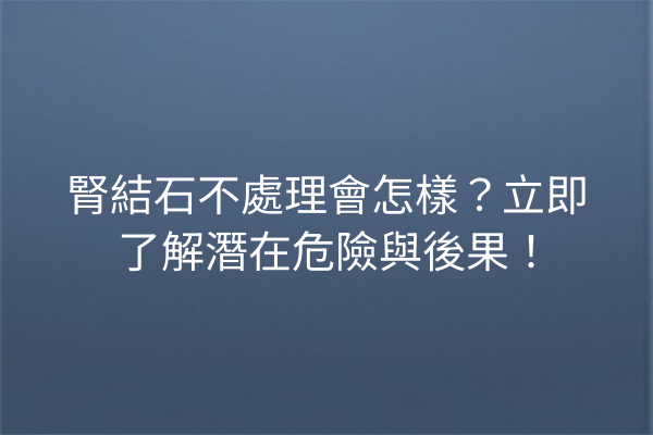 腎結石不處理會怎樣？立即了解潛在危險與後果！