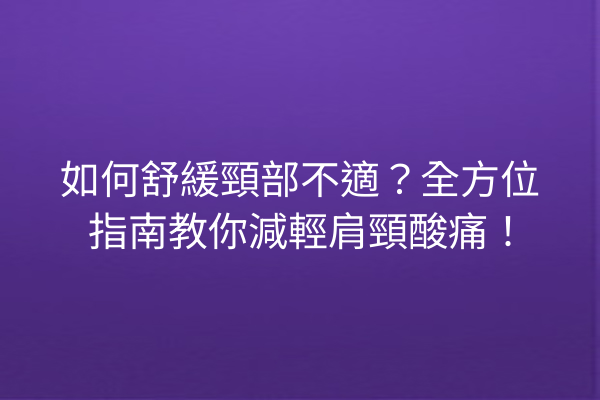 如何舒緩頸部不適？全方位指南教你減輕肩頸酸痛！