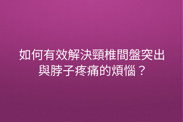 如何有效解決頸椎間盤突出與脖子疼痛的煩惱？