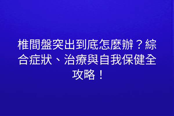 椎間盤突出到底怎麼辦？綜合症狀、治療與自我保健全攻略！