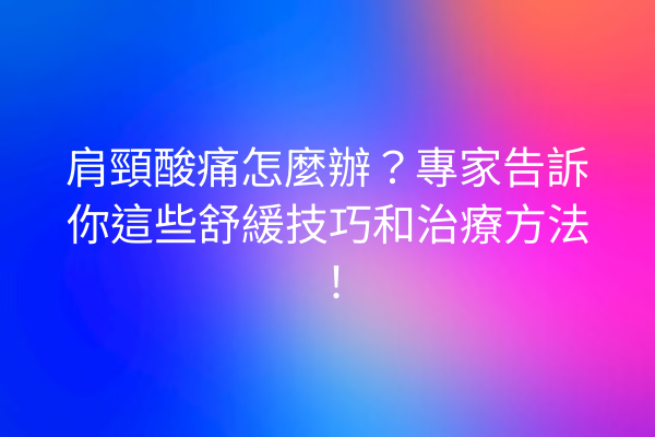 肩頸酸痛怎麼辦？專家告訴你這些舒緩技巧和治療方法！