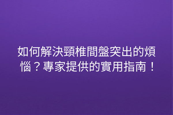 如何解決頸椎間盤突出的煩惱？專家提供的實用指南！