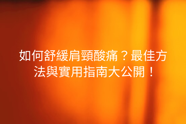 如何舒緩肩頸酸痛？最佳方法與實用指南大公開！