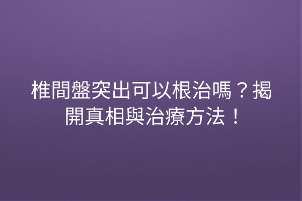 椎間盤突出可以根治嗎？揭開真相與治療方法！