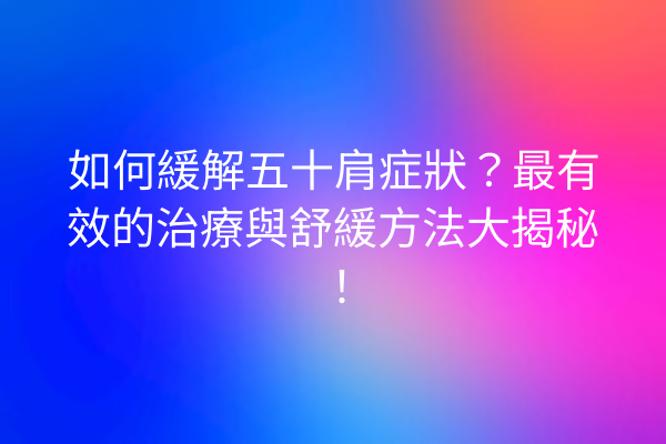 如何緩解五十肩症狀？最有效的治療與舒緩方法大揭秘！