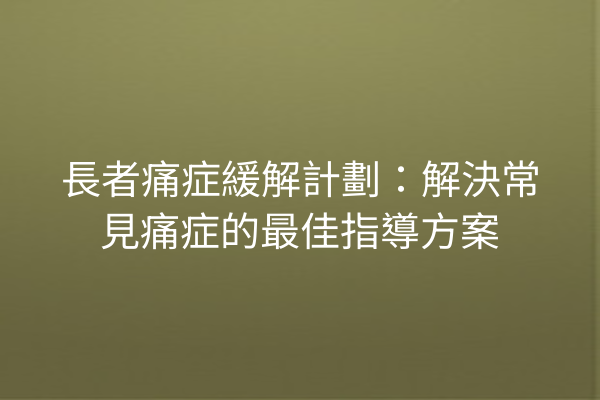 長者痛症緩解計劃：解決常見痛症的最佳指導方案
