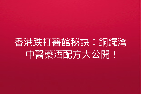 香港跌打醫館秘訣：銅鑼灣中醫藥酒配方大公開！