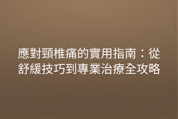 應對頸椎痛的實用指南：從舒緩技巧到專業治療全攻略
