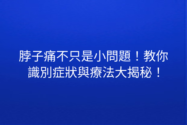 脖子痛不只是小問題！教你識別症狀與療法大揭秘！