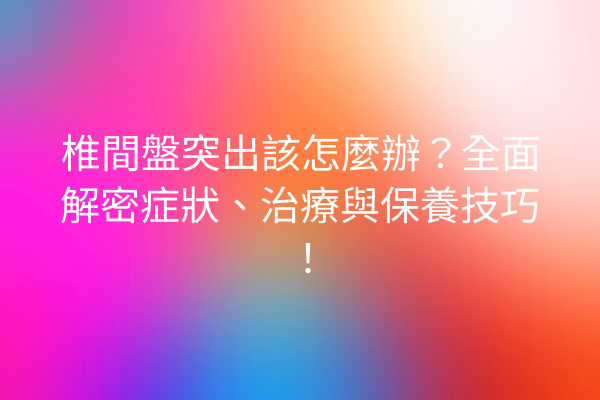 椎間盤突出該怎麼辦？全面解密症狀、治療與保養技巧！
