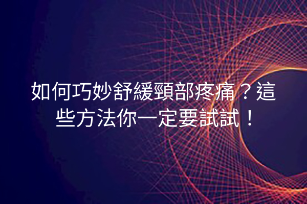 如何巧妙舒緩頸部疼痛？這些方法你一定要試試！
