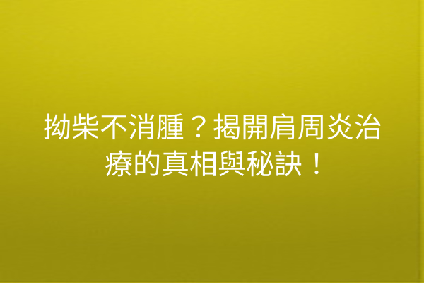 拗柴不消腫？揭開肩周炎治療的真相與秘訣！