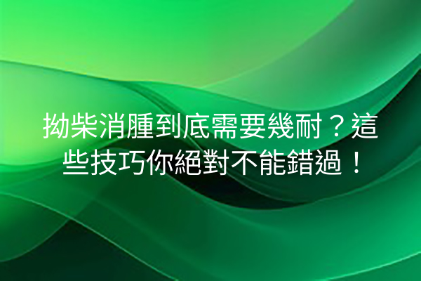 拗柴消腫到底需要幾耐？這些技巧你絕對不能錯過！