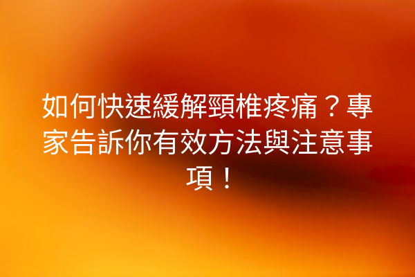 如何快速緩解頸椎疼痛？專家告訴你有效方法與注意事項！
