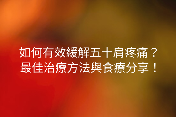 如何有效緩解五十肩疼痛？最佳治療方法與食療分享！