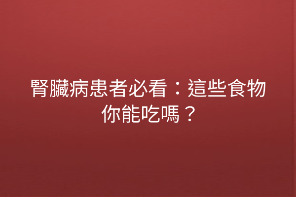 腎臟病患者必看：這些食物你能吃嗎？