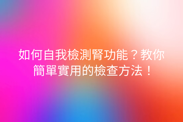 如何自我檢測腎功能？教你簡單實用的檢查方法！