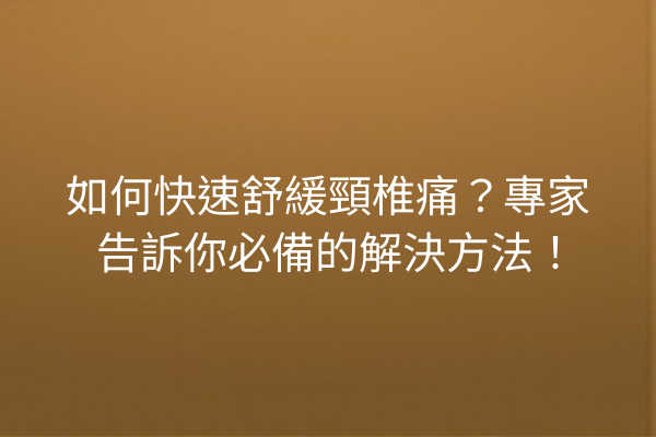 如何快速舒緩頸椎痛？專家告訴你必備的解決方法！