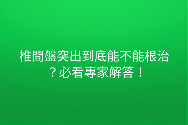 椎間盤突出到底能不能根治？必看專家解答！